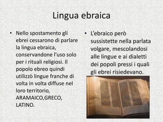Lingua ebraica Nello spostamento gli ebrei cessarono di parlare la lingua ebraica, conservandone l’uso solo per i rituali religiosi. Il popolo ebreo quindi utilizzò lingue franche di volta in volta diffuse nel loro territorio, ARAMAICO,GRECO, LATINO. L’ebraico però sussistette nella parlata volgare, mescolandosi alle lingue e ai dialetti dei popoli pressi i quali gli ebrei risiedevano. 