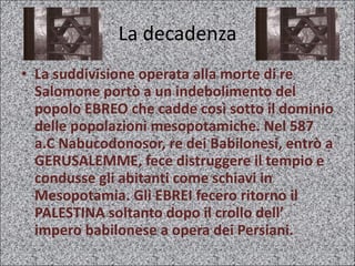 La decadenza La suddivisione operata alla morte di re Salomone portò a un indebolimento del popolo EBREO che cadde così sotto il dominio delle popolazioni mesopotamiche. Nel 587 a.C Nabucodonosor, re dei Babilonesi, entrò a GERUSALEMME, fece distruggere il tempio e condusse gli abitanti come schiavi in Mesopotamia. Gli EBREI fecero ritorno il PALESTINA soltanto dopo il crollo dell’ impero babilonese a opera dei Persiani.  