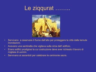 Le ziqqurat …….. Servivano  a osservare il fiume dall’alto per proteggere la città dalle temute inondazioni. Avevano una sentinella che vigilava sulla cima dell’ edificio.  Erano edifici prodigiosi la cui costruzione deve aver richiesto il lavoro di migliaia di uomini. Servivano ai sacerdoti per celebrare le cerimonie sacre.   