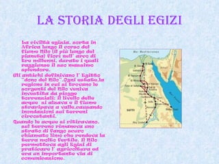 La storia degli egizi La civiltà egizia, sorta in Africa lungo il corso del fiume Nilo (il più lungo del pianeta) fiorì nell’ arco di tre millenni, durate i quali raggiunse il suo massimo splendore.  Gli antichi definivano l’ Egitto “dono del Nilo”.Ogni estate,la regione in cui si trovano le sorgenti del Nilo veniva investita da piogge torrenziali; il livello delle acque  si alzava e il fiume straripava a valle,causando inondazioni sui terreni  circostanti.  Quando le acque si ritiravano, sul terreno rimaneva uno strato di fango scuro chiamato limo che rendeva la terra molto fertile. Il Nilo permetteva agli Egizi di praticare l’ agricoltura ed era un importante via di comunicazione. 