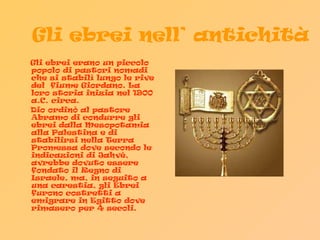 Gli ebrei nell’ antichità Gli ebrei erano un piccolo popolo di pastori nomadi che si stabilì lungo le rive del  fiume Giordano. La loro storia inizia nel 1900 a.C. circa.  Dio ordinò al pastore Abramo di condurre gli ebrei dalla Mesopotamia alla Palestina e di stabilirsi nella Terra Promessa dove secondo le indicazioni di Jahvè, avrebbe dovuto essere fondato il Regno di Israele, ma, in seguito a una carestia, gli Ebrei furono costretti a emigrare in Egitto dove rimasero per 4 secoli.  