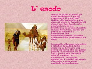 L’ esodo Sotto la guida di Mosè gli ebrei compirono l’ esodo, viaggio che li portò dall’ Egitto alla Palestina e che durò 40 anni. In Palestina gli ebrei, per far fronte alle popolazioni che nel frattempo si erano stabilite in quei territori, fecero un patto di alleanza e formarono una Confederazione di 12 tribù, ciascuna delle quali aveva un capo. In seguito alla guerra contro i Filistei, le dodici tribù decisero di formare uno stato unitario alla cui guida posero un monarca, re Saul, che li portò alla vittoria contro i nemici. Il successore, re Davide, estese poi i confini del regno d’Israele  e pose come capitale Gerusalemme.  