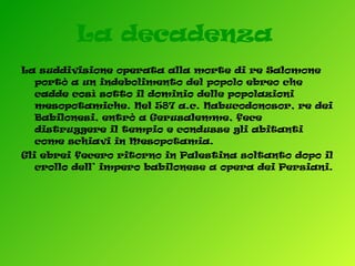 La decadenza   La suddivisione operata alla morte di re Salomone portò a un indebolimento del popolo ebreo che cadde così sotto il dominio delle popolazioni mesopotamiche. Nel 587 a.c. Nabucodonosor, re dei Babilonesi, entrò a Gerusalemme, fece distruggere il tempio e condusse gli abitanti come schiavi in Mesopotamia. Gli ebrei fecero ritorno in Palestina soltanto dopo il crollo dell’ impero babilonese a opera dei Persiani.  
