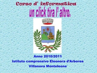 Corso d’ informatica  Anno 2010/2011 Istituto comprensivo Eleonora d’Arborea Villanova Monteleone un click tira l’ altro.  