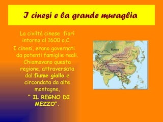 I cinesi e la grande muraglia  La civiltà cinese  fiorì intorno al 1600 a.C.  I cinesi, erano governati da potenti famiglie reali. Chiamavano questa regione, attraversata dal  fiume giallo  e circondata da alte montagne, “  IL REGNO DI MEZZO”. 