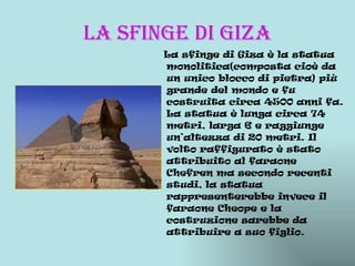 LA SFINGE DI GIZA La sfinge di Giza è la statua monolitica(composta cioè da un unico blocco di pietra) più grande del mondo e fu costruita circa 4500 anni fa. La statua è lunga circa 74 metri, larga 6 e raggiunge un’altezza di 20 metri. Il volto raffigurato è stato attribuito al faraone Chefren ma secondo recenti studi, la statua rappresenterebbe invece il faraone Cheope e la costruzione sarebbe da attribuire a suo figlio. 