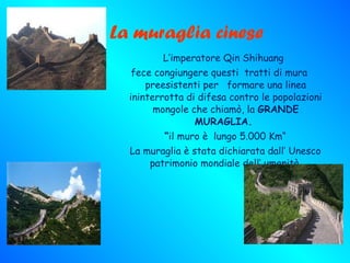 La muraglia cinese L’imperatore Qin Shihuang fece congiungere questi  tratti di mura preesistenti per  formare una linea ininterrotta di difesa contro le popolazioni mongole che chiamò, la  GRANDE MURAGLIA.  “ il muro è  lungo 5.000 Km“ La muraglia è stata dichiarata dall’ Unesco patrimonio mondiale dell’ umanità. 