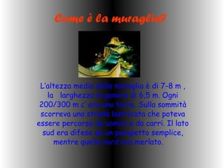Come è la muraglia? L’altezza media della muraglia è di 7-8 m , la  larghezza in genere di 6,5 m. Ogni 200/300 m c’ era una torre. Sulla sommità scorreva una strada lastricata che poteva essere percorsa da uomini e da carri. Il lato sud era difeso da un parapetto semplice, mentre quello nord era merlato.  