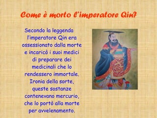 Come è morto l’imperatore Qin? Secondo la leggenda l’imperatore Qin era ossessionato dalla morte e incaricò i suoi medici di preparare dei medicinali che lo rendessero immortale. Ironia della sorte, queste sostanze contenevano mercurio, che lo portò alla morte per avvelenamento. 