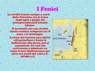 I Fenici La civiltà fenicia nacque a nord della Palestina, fra la terra degli egizi e quella dei mesopotamici,nell’attuale Libano.  Il territorio era una stretta fascia costiera compresa tra il mare e le montagne.  A causa del terreno non adatto all’agricoltura i fenici si dedicavano alla pesca, poi al commercio. Fu così che arrivarono a dominare su tutto il mar Mediterraneo per circa tre secoli dal 1100 a.C. all’800 a.C.  