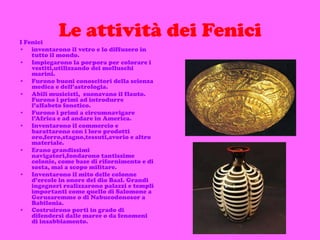 Le attività dei Fenici I Fenici  inventarono il vetro e lo diffusero in tutto il mondo. Impiegarono la porpora per colorare i vestiti,utilizzando dei molluschi marini.  Furono buoni conoscitori della scienza medica e dell’astrologia.  Abili musicisti,  suonavano il flauto. Furono i primi ad introdurre l’alfabeto fonetico. Furono i primi a circumnavigare l’Africa e ad andare in America. Inventarono il commercio e barattarono con i loro prodotti oro,ferro,stagno,tessuti,avorio e altro materiale. Erano grandissimi navigatori,fondarono tantissime colonie, come base di rifornimento e di sosta, mai a scopo militare. Inventarono il mito delle colonne d’ercole in onore del dio Baal. Grandi  ingegneri realizzarono palazzi e templi importanti come quello di Salomone a Gerusaremme o di Nabucodonosor a Babilonia.  Costruirono porti in grado di difendersi dalle maree o da fenomeni di insabbiamento.   
