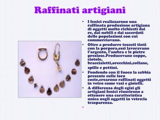 Raffinati artigiani I fenici realizzarono una raffinata produzione artigiana di oggetti molto richiesti dai re, dai nobili e dai sacerdoti delle popolazioni con cui commerciavano.  Oltre a produrre tessuti tinti con la porpora,essi lavoravano l’argento, l’ambra e le pietre preziose.Producevano coppe, ciotole, braccialetti,orecchini,collane, spille e pettini. Fondendo con il fuoco la sabbia presente sulle loro coste,crearono raffinati oggetti in vetro come vasi e gioielli. A differenza degli egizi gli artigiani fenici riuscirono a ottenere una caratteristica unica negli oggetti in vetro:la trasparenza.  