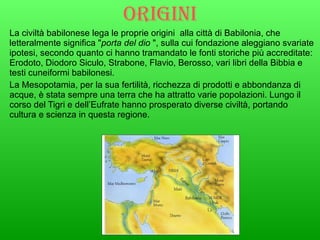 Origini   La civiltà babilonese lega le proprie origini  alla città di Babilonia, che letteralmente significa " porta del dio  ", sulla cui fondazione aleggiano svariate ipotesi, secondo quanto ci hanno tramandato le fonti storiche più accreditate: Erodoto, Diodoro Siculo, Strabone, Flavio, Berosso, vari libri della Bibbia e testi cuneiformi babilonesi. La Mesopotamia, per la sua fertilità, ricchezza di prodotti e abbondanza di acque, è stata sempre una terra che ha attratto varie popolazioni. Lungo il corso del Tigri e dell’Eufrate hanno prosperato diverse civiltà, portando cultura e scienza in questa regione. 