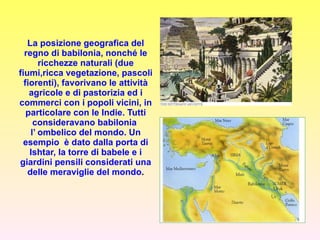 La posizione geografica del regno di babilonia, nonché le ricchezze naturali (due fiumi,ricca vegetazione, pascoli fiorenti), favorivano le attività agricole e di pastorizia ed i commerci con i popoli vicini, in particolare con le Indie. Tutti consideravano babilonia  l’ ombelico del mondo. Un esempio  è dato dalla porta di Ishtar, la torre di babele e i giardini pensili considerati una delle meraviglie del mondo . 