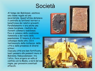 Società  Al tempo dei Babilonesi, esisteva una classe regale ed una sacerdotale. Quest ’ ultima deteneva il controllo su latifondi terrieri e beneficiava dei relativi proventi. Parallelamente vi era anche una classe borghese, risultato dei fiorenti commerci babilonesi. Poco si conosce della condizione femminile e del resto della popolazione. Il tenore di vita era comunque medio alto. Ciò  è  testimoniato dall a ricchezza  delle citt à  e dalla presenza di diversi schiavi. Ciascuna citt à  era ben fortificata, basti pensare alle possenti mura di Babilonia. Nabucodonosor, tra l ’ altro, fece erigere un vallo al confine con la Media, a nord del suo regno, per prevenire eventuali attacchi.   