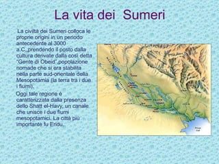 La vita dei  Sumeri La civiltà dei Sumeri colloca le proprie origini in un periodo antecedente al 3000 a.C.,prendendo il posto dalla cultura derivate dalla così detta “Gente di Obeid”,popolazione nomade che si era stabilita nella parte sud-orientale della Mesopotamia (la terra tra i due i fiumi). Oggi tale regione è caratterizzata dalla presenza dello Shatt el-Havy, un canale che unisce i due fiumi mesopotamici. La città più  importante fu Eridu.  