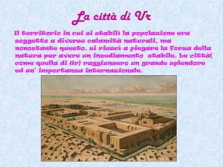La città di Ur Il territorio in cui si stabilì la popolazione era soggetto a diverse calamità naturali, ma nonostante questo, si riuscì a piegare la forza della natura per avere un insediamento  stabile. Le città( come quella di Ur) raggiunsero un grande splendore ed un’ importanza internazionale. 