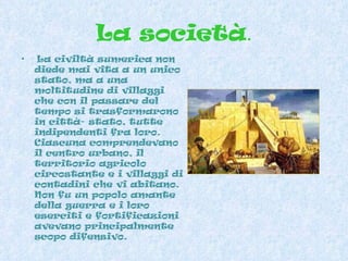 La società . La civiltà sumerica non diede mai vita a un unico stato, ma a una moltitudine di villaggi che con il passare del tempo si trasformarono in città- stato, tutte indipendenti fra loro. Ciascuna comprendevano il centro urbano, il territorio agricolo circostante e i villaggi di contadini che vi abitano. Non fu un popolo amante della guerra e i loro eserciti e fortificazioni avevano principalmente scopo difensivo.  