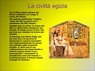 La civiltà egizia La civiltà egizia nacque nel terzo millennio a.C. lungo il corso del fiume. Gli antichi definivano l’Egitto “dono del Nilo”proprio per l’ esistenza del Nilo stesso.  Quando,dopo le piene, le acque del Nilo si ritiravano rimaneva uno strato di fango scuro il limo che serviva per rendere la terra più fertile.  Il faraone era detto figlio del dio sole Ra e si serviva di funzionari e sommi sacerdoti che rappresentavano la classe più potente nella piramide sociale. Il visir era il suo collaboratore più importante e poteva essere anche il suo primogenito. I sacerdoti si prendevano cura del tempio e profetizzavano il futuro dando consigli al faraone. 