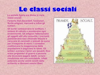 Le classi sociali La società Egizia era divisa in varie classi sociali: Faraone,Visir,Sacerdoti, funzionari, Scribi,artigiani, mercanti e infine gli schiavi.  Gli scribi conoscevano la scrittura, i sistemi di calcolo e annotavano ogni avvenimento. Gli artigiani fabbricavano gli oggetti utili alla comunità. I mercanti possedevano navi chiamate feluche e carovane di cammelli o animali da soma per il trasporto di merci. I contadini costituivano la maggioranza della popolazione e pagavano le tasse. Gli schiavi avevano i lavori più pesanti. Essi erano prigionieri di guerra o persone che dovevano pagare debiti. La loro condizione non era immutabile, infatti potevano anche venire sciolti dalla schiavitù e ritornare uomini liberi. 