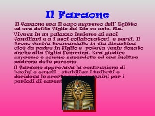 Il Faraone Il faraone era il capo supremo dell’ Egitto ed era detto figlio del Dio re sole, Ra. Viveva in un palazzo insieme ai suoi familiari e a i suoi collaboratori  e servi. Il trono veniva tramandato in via dinastica cioè da padre in figlio e  poteva venir donato anche alla figlia femmina. Era giudice supremo e sommo sacerdote ed era inoltre padrone delle persone.  Il faraone approvava la costruzione di bacini e canali , stabiliva i tributi e decideva le scorte nei magazzini per i periodi di carestia.  