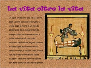 La vita oltre la vita Gli Egizi credevano che il Ba, l’anima degli uomini, potesse continuare a vivere dopo la morte in un mondo sotterraneo dove regnava Osiride.  Il corpo quindi veniva conservato e quindi mummificato. Dai corpi venivano tolti intestini, fegato, polmoni e stomacoper essere conservati  dentro i canopi; il cuore e i reni invece non venivano ricollocati nel corpo svuotato. Il cervello veniva svuotato con delle cannule e poi veniva gettato.  