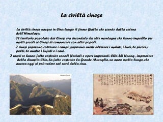 La civiltà cinese La civiltà cinese nacque in Cina lungo il fiume Giallo che scende dalla catena dell’Himalaya.  Il territorio popolato dai Cinesi era circondato da alte montagne che hanno impedito per molti secoli ai Cinesi di comunicare con altri popoli.  I cinesi sapevano coltivare i campi ,sapevano anche allevare i maiali, i buoi, le pecore, i polli, le anatre, i bufali e i cani.  I nuovi re hanno fatto costruire canali fluviali e opere imponenti. Chin Shi Huang , imperatore  della dinastia Chin, ha fatto costruire la Grande Muraglia, un muro molto lungo, che ancora oggi si può vedere nel nord della cina. 