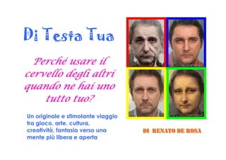 Di Testa Tua
Perché usare ilPerché usare ilPerché usare ilPerché usare il
cervello degli altricervello degli altricervello degli altricervello degli altri
quando ne hai unoquando ne hai unoquando ne hai unoquando ne hai uno
tutto tuo?tutto tuo?tutto tuo?tutto tuo?
Un originale e stimolante viaggio
tra gioco, arte, cultura,
creatività, fantasia verso una
mente più libera e aperta
DDDIII RRREEENNNAAATTTOOO DDDEEE RRROOOSSSAAA
 