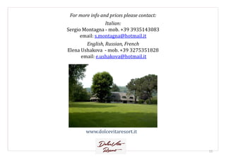 For more info and prices please contact:
Italian:
Sergio Montagna - mob. +39 3935143083
email: s.montagna@hotmail.it
English, Russian, French
Elena Ushakova - mob. +39 3275351828
email: e.ushakova@hotmail.it
www.dolcevitaresort.it
11
 