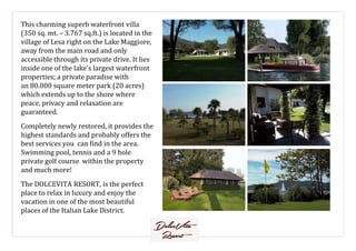 This charming superb waterfront villa
(350 sq. mt. – 3.767 sq.ft.) is located in the
village of Lesa right on the Lake Maggiore,
away from the main road and only
accessible through its private drive. It lies
inside one of the lake’s largest waterfront
properties; a private paradise with
an 80.000 square meter park (20 acres)
which extends up to the shore where
peace, privacy and relaxation are
guaranteed.
Completely newly restored, it provides theCompletely newly restored, it provides the
highest standards and probably offers the
best services you can find in the area.
Swimming pool, tennis and a 9 hole
private golf course within the property
and much more!
The DOLCEVITA RESORT, is the perfect
place to relax in luxury and enjoy the
vacation in one of the most beautiful
places of the Italian Lake District.
 