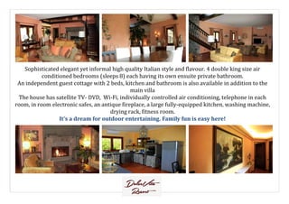 Sophisticated elegant yet informal high quality Italian style and flavour. 4 double king size air
conditioned bedrooms (sleeps 8) each having its own ensuite private bathroom.
An independent guest cottage with 2 beds, kitchen and bathroom is also available in addition to the
main villa
The house has satellite TV- DVD, Wi-Fi, individually controlled air conditioning, telephone in each
room, in room electronic safes, an antique fireplace, a large fully-equipped kitchen, washing machine,room, in room electronic safes, an antique fireplace, a large fully-equipped kitchen, washing machine,
drying rack, fitness room.
It’s a dream for outdoor entertaining. Family fun is easy here!
 