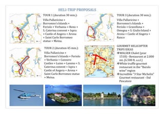 TOUR 1 (duration 30 min.):
Villa Pallavicino +
Borromeo's Islands +
Feriolo + Verbania + Reno +
S. Caterina convent + Ispra
+ Castle of Angera + Arona
+ Saint Carlo Borromeo
statue + Meina.
TOUR 2 (duration 45 min.):
Villa Pallavicino +
Borromeo's Islands + Feriolo
TOUR 3 (duration 30 min.):
Villa Pallavicino +
Borromeo's Islands +
Feriolo + Gravellona +
Omegna + S. Giulio Island +
Arona + Castle of Angera +
Ranco
HELI-TRIP PROPOSALS
GOURMET HELICOPTER
TRIPS IDEAS
WALSER Chalet (year
1518) - Restaurant at 2.000Borromeo's Islands + Feriolo
+ Verbania + Cannero
Castles + Luino + Laveno + S.
Caterina convent + Ispra +
Castle of Angera + Arona +
Saint Carlo Borromeo statue
+ Meina.
1518) - Restaurant at 2.000
mt. (6.500 ft. a.s.l.)
White truffle gourmet
restaurant in the "Barolo
wine" region
Incredible "3 Star Michelin"
Gourmet restaurant - Dal
Pescatore
 
