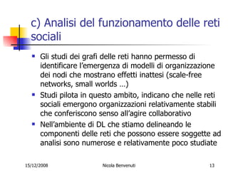 c) Analisi del funzionamento delle reti sociali Gli studi dei grafi delle reti hanno permesso di identificare l’emergenza di modelli di organizzazione dei nodi che mostrano effetti inattesi (scale-free networks, small worlds …) Studi pilota in questo ambito, indicano che nelle reti sociali emergono organizzazioni relativamente stabili che conferiscono senso all’agire collaborativo Nell’ambiente di DL  che stiamo delineando le componenti delle reti che possono essere soggette ad analisi sono numerose e relativamente poco studiate 