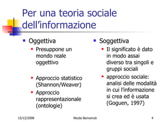 Per una teoria sociale dell’informazione Oggettiva Presuppone un mondo reale oggettivo Approccio statistico (Shannon/Weaver) Approccio rappresentazionale (ontologie) Soggettiva Il significato è dato in modo assai diverso tra singoli e gruppi sociali approccio sociale: analisi delle modalità in cui l’informazione si crea ed è usata (Goguen, 1997) 