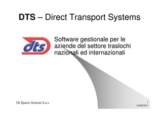 DTS – Direct Transport Systems

                           Software gestionale per le
                           aziende del settore traslochi
                           nazionali ed internazionali




Dt Spazio Sistemi S.a.s.                                            1
                                                           14/06/2011
 