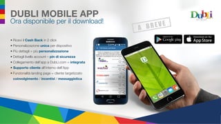 DUBLI MOBILE APP
Ora disponibile per il download!
•	Ricevi il Cash Back in 2 click
•	Personalizzazione unica per dispositivo
•	Più dettagli = più personalizzazione
•	Dettagli livello account – pin di sicurezza
•	Collegamento dell’app a DubLi.com = integrata
•	 Supporto cliente all’interno dell’App
•	Funzionalità landing page = cliente targetizzato
coinvolgimento / incentivi / messaggistica
 