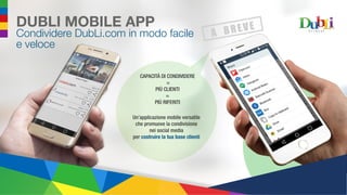 DUBLI MOBILE APP
Condividere DubLi.com in modo facile
e veloce
Un’applicazione mobile versatile
che promuove la condivisione
nei social media
per costruire la tua base clienti
CAPACITÀ DI CONDIVIDERE
=
PIÙ CLIENTI
=
PIÙ RIFERITI
 