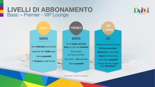 Ricevi Cash Back concorrenziale
Acquista da oltre 10.000 negozi
Offerte cumulabili
1° 90 giorni a livello Premier
Fino al doppio del Cash
Back con 500 punti Incentivo
Modi semplici
per ricevere Incentivi
Più Incentivi = Più Cash Back
Offerte cumulabili
LIVELLI DI ABBONAMENTO
Basic – Premier - VIP Lounge
GRATIS GRATIS
BASIC PREMIER
Abbonamento Annuale Esclusivo
6% Extra Cash Back*
Risparmi per i soli membri
Coupon a tempo limitato
Altre offerte cumulabili
Accesso alla carta di Debito
DubLi MasterCard
®
€91
VIP
LOUNGE
*Si applicano i termini e condizioni
 