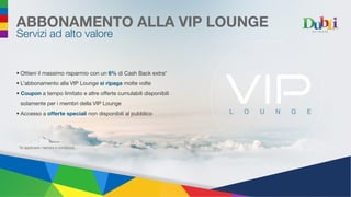 ABBONAMENTO ALLA VIP LOUNGE
Servizi ad alto valore
*Si applicano i termini e condizioni
•	Ottieni il massimo risparmio con un 6% di Cash Back extra*
•	L’abbonamento alla VIP Lounge si ripaga molte volte
•	 Coupon a tempo limitato e altre offerte cumulabili disponibili
solamente per i membri della VIP Lounge
•	Accesso a offerte speciali non disponibili al pubblico L O U N G E
 