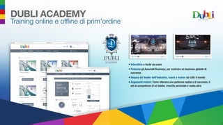 •	 Interattiva e facile da usare
•	 Potenzia gli Associati Business, per costruire un business globale di
successo
•	 Impara dai leader dell’industria, coach e trainer da tutto il mondo
•	 Argomenti inclusi: Come ottenere una partenza rapida e di successo, il
set di competenze di un leader, crescita personale e molto altro
ACADEMY
DUBLI ACADEMY
Training online e offline di prim’ordine
 