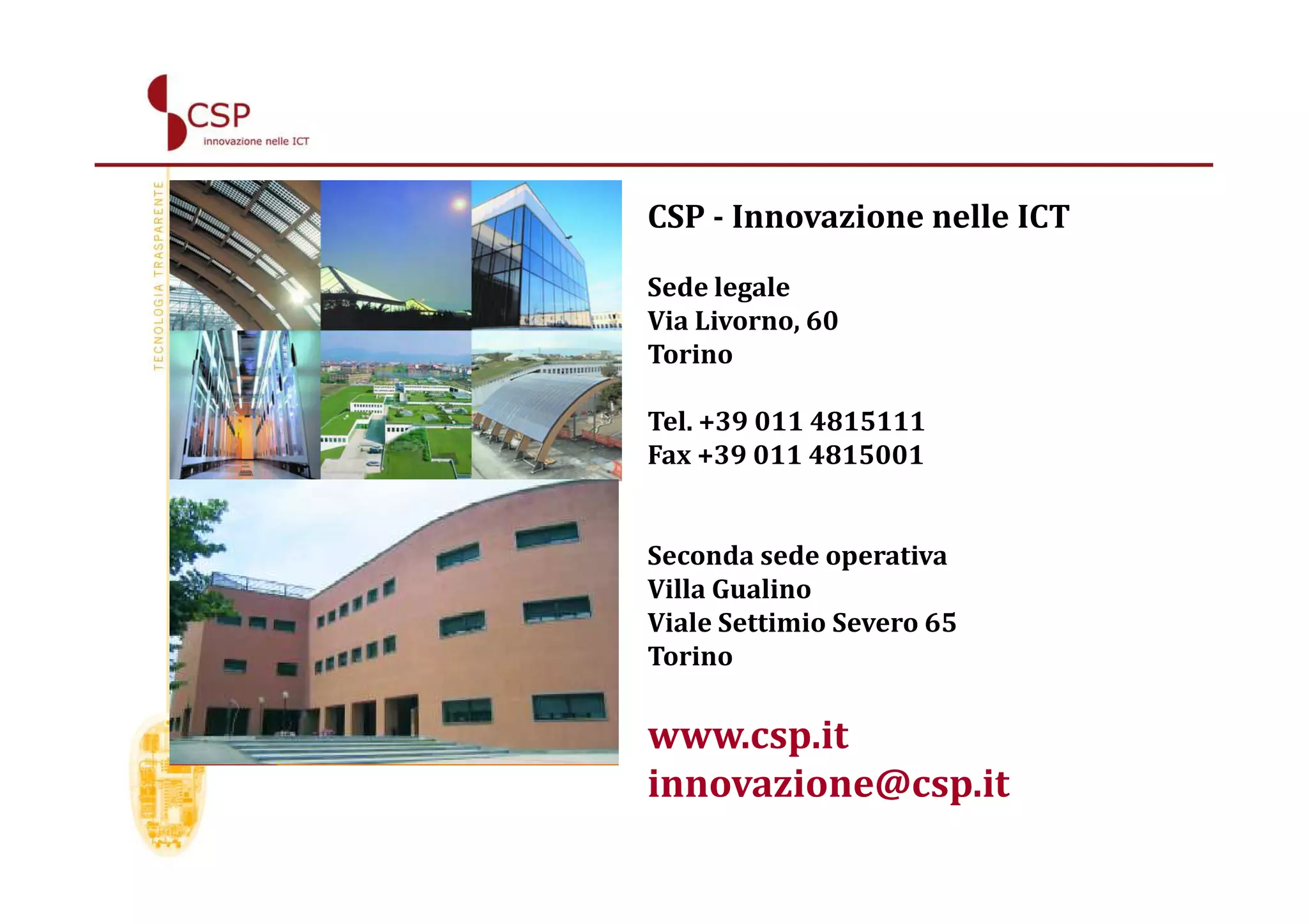 CSP - Innovazione nelle ICT

Sede legale
Via Livorno, 60
Torino

Tel. +39 011 4815111
Fax +39 011 4815001


Seconda sede operativa
Villa Gualino
Viale Settimio Severo 65
Torino

www.csp.it
innovazione@csp.it
 