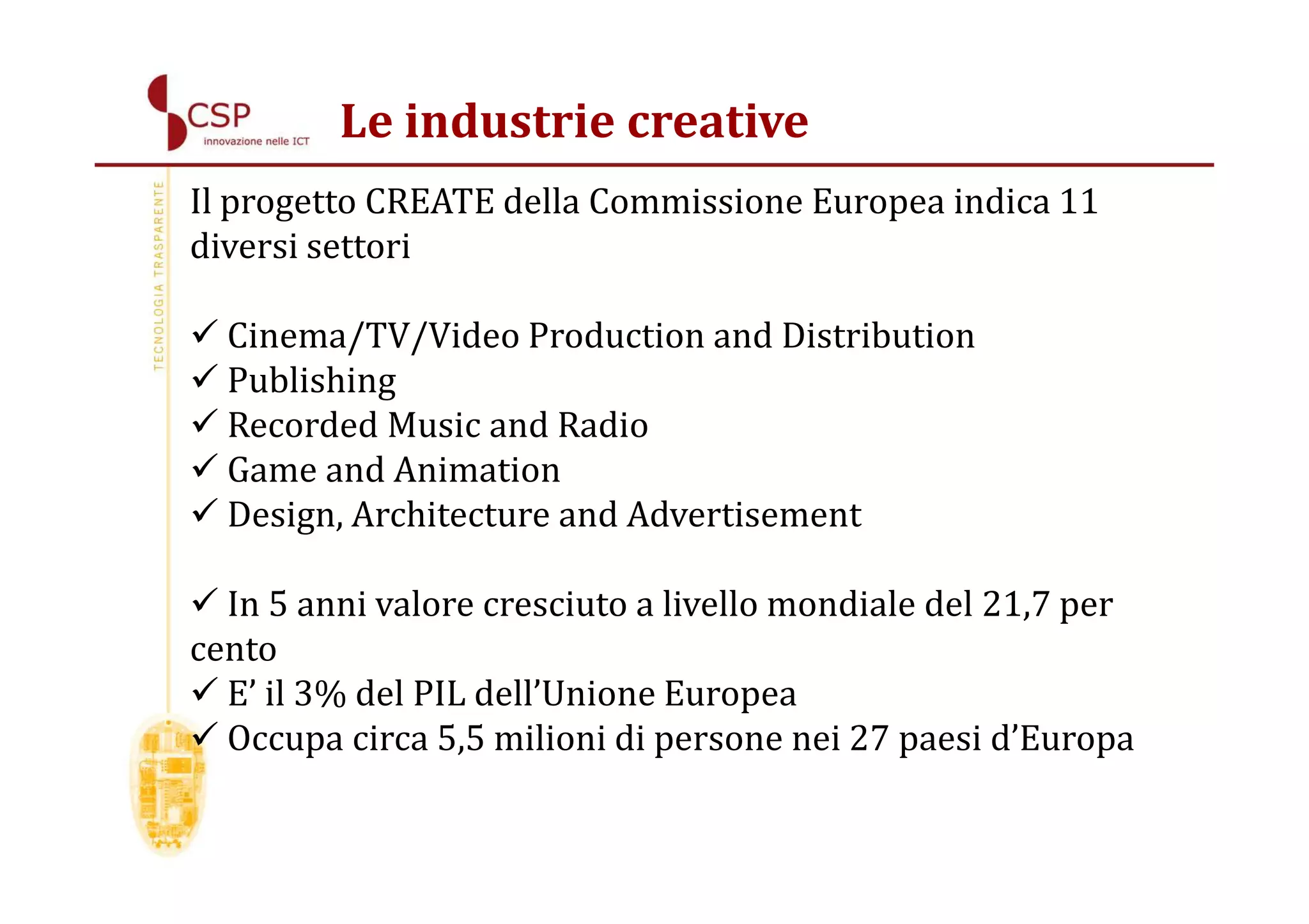 Le industrie creative
Il progetto CREATE della Commissione Europea indica 11
diversi settori

  Cinema/TV/Video Production and Distribution
  Publishing
  Recorded Music and Radio
  Game and Animation
  Design, Architecture and Advertisement

  In 5 anni valore cresciuto a livello mondiale del 21,7 per
cento
  E’ il 3% del PIL dell’Unione Europea
  Occupa circa 5,5 milioni di persone nei 27 paesi d’Europa
 