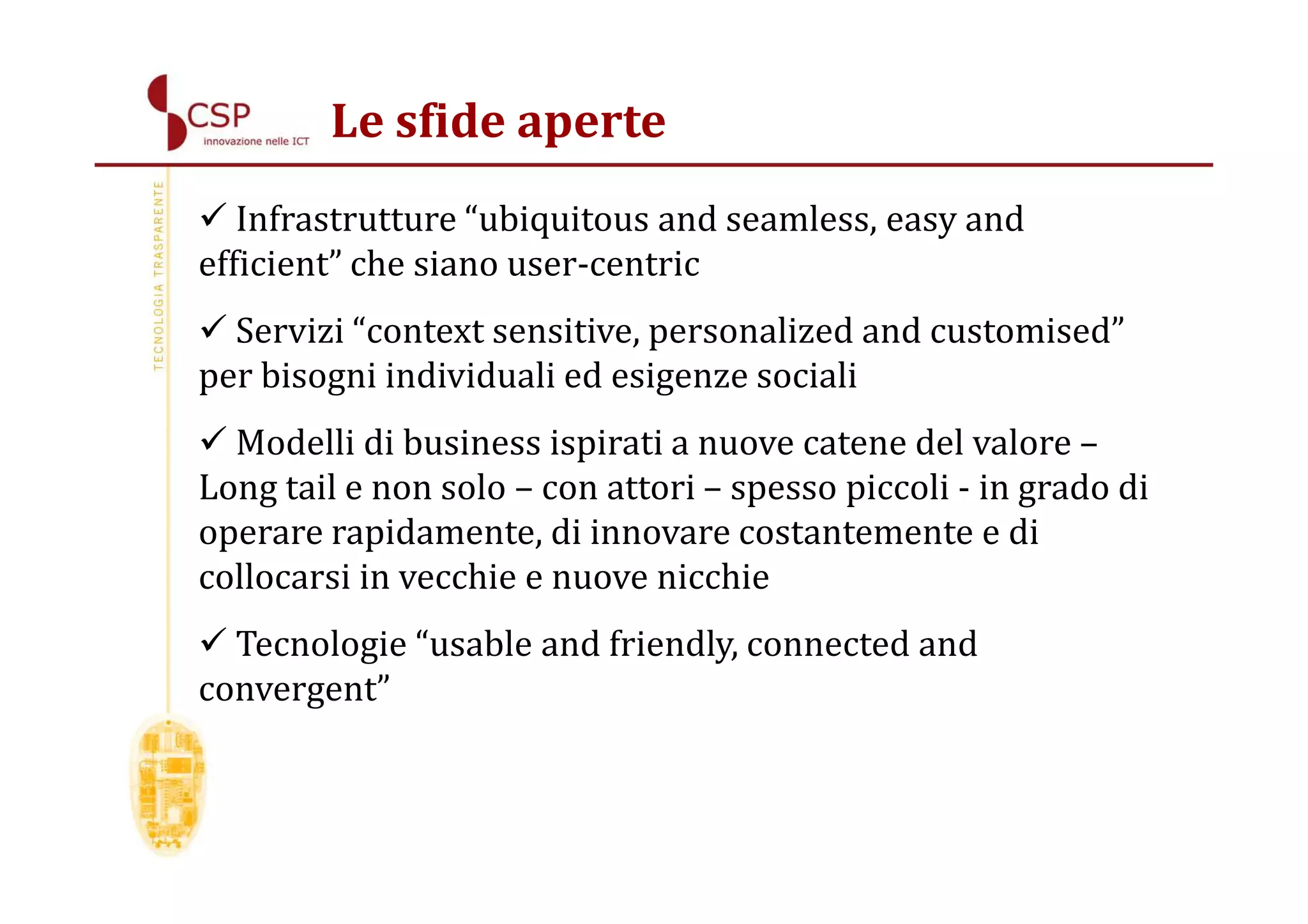 Le sfide aperte
   Infrastrutture “ubiquitous and seamless, easy and
efficient” che siano user-centric
  Servizi “context sensitive, personalized and customised”
per bisogni individuali ed esigenze sociali
  Modelli di business ispirati a nuove catene del valore –
Long tail e non solo – con attori – spesso piccoli - in grado di
operare rapidamente, di innovare costantemente e di
collocarsi in vecchie e nuove nicchie
  Tecnologie “usable and friendly, connected and
convergent”
 
