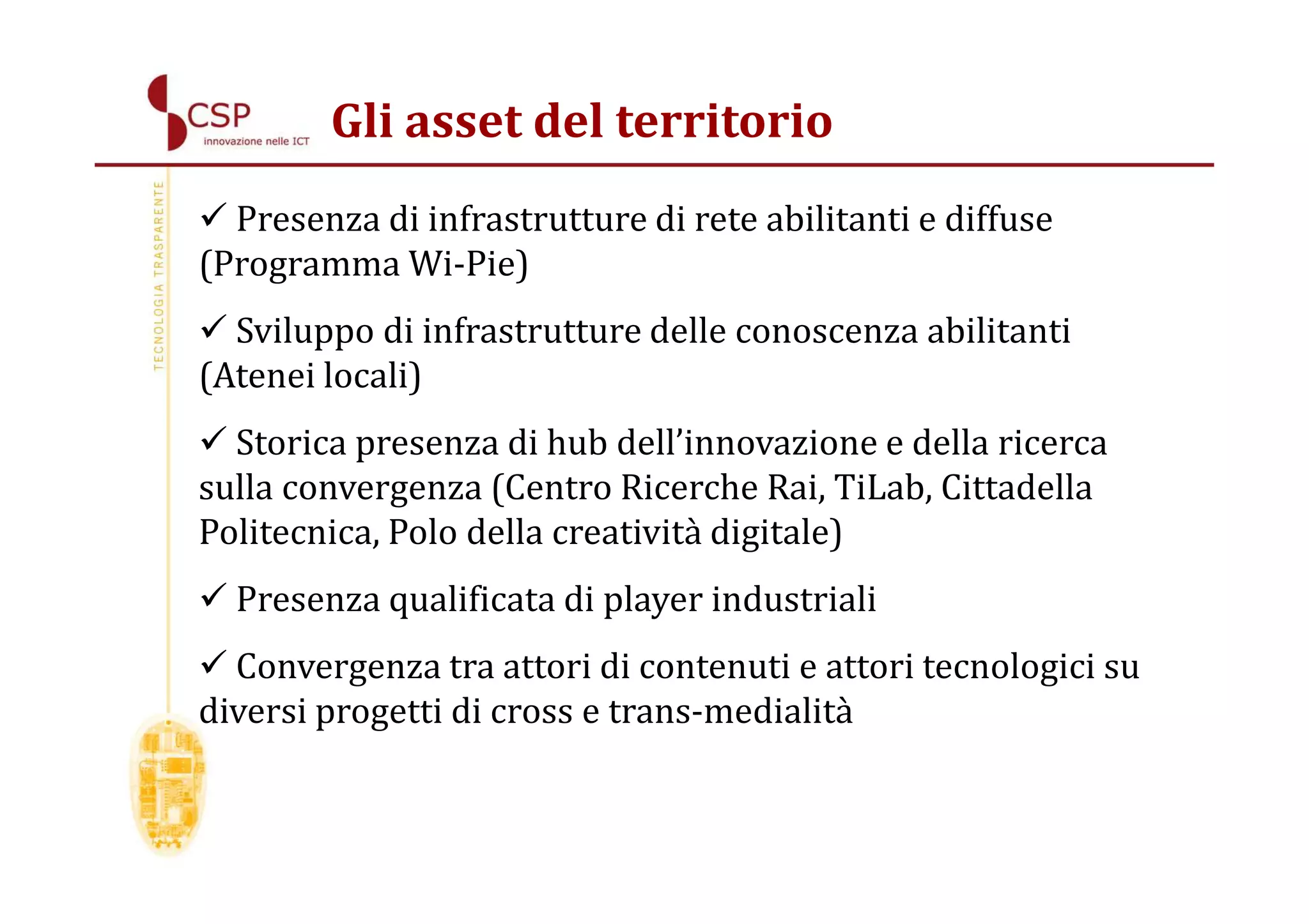 Gli asset del territorio
  Presenza di infrastrutture di rete abilitanti e diffuse
(Programma Wi-Pie)
  Sviluppo di infrastrutture delle conoscenza abilitanti
(Atenei locali)
  Storica presenza di hub dell’innovazione e della ricerca
sulla convergenza (Centro Ricerche Rai, TiLab, Cittadella
Politecnica, Polo della creatività digitale)
  Presenza qualificata di player industriali
  Convergenza tra attori di contenuti e attori tecnologici su
diversi progetti di cross e trans-medialità
 