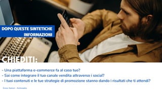 DOPO QUESTE SINTETICHE
INFORMAZIONI
- Una piattaforma e-commerce fa al caso tuo?
- Sai come integrare il tuo canale vendita attraverso i social?
- I tuoi contenuti e le tue strategie di promozione stanno dando i risultati che ti attendi?
Enrico Samorì - Archimedia
CHIEDITI:
 
