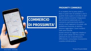 E' un modello che ha preso piede in
Italia in questi mesi di lockdown e che in
qualche modo supera il concetto di GAS*.
Questo sistema consente l'integrazione
del commercio tradizionale con il
commercio, particolarmente adatto a
piccoli e medi negozianti che, grazie alle
piattaforme d'acquisto, di delivery,
possono raggiungere i clienti residenti
nelle zone limitrofe.
Questo servizio ha raggiunto cittadine e
piccoli centri abitati che fino a poche
settimane fa non ne beneficiavano.
Difficilmente i consumatori rinunceranno
a questa comoda pratica.
PROXIMITY COMMERCE
COMMERCIO
DI PROSSIMITA'
Enrico Samorì - Archimedia
*Gruppo d'Acquisto Solidale
 
