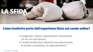 LA SFIDA
Enrico Samorì - Archimedia
Invogliando l’utente a sperimentare "virtualmente"
ciò che non può toccare.
Il punto vendita fisico diventerà una sorta di punto
di ascolto e consulenza, (su appuntamento?)
Come trasferire parte dell’esperienza fisica sul canale online?
 