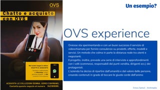 Oviesse sta sperimentando e con un buon successo il servizio di
videochiamata per fornire consulenze su prodotti, offerte, modelli e
servizi. Un metodo che colma in parte la distanza reale tra utenti e
negozianti.
Il progetto, inoltre, prevede una serie di interviste e approfondimenti
con i volti (commessi, responsabili dei punti vendita, dirigenti ecc.) dei
protagonisti.
L'azienda ha deciso di ripartire dall'umanità e dal valore delle persone,
creando contenuti in grado di toccare le giuste corde dell'animo
OVS experience
Un esempio?
Enrico Samorì - Archimedia
 