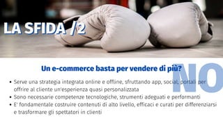 LA SFIDA /2LA SFIDA /2
Serve una strategia integrata online e offline, sfruttando app, social, portali per
offrire al cliente un'esperienza quasi personalizzata
Sono necessarie competenze tecnologiche, strumenti adeguati e performanti
E' fondamentale costruire contenuti di alto livello, efficaci e curati per differenziarsi
e trasformare gli spettatori in clienti
Un e-commerce basta per vendere di più?
NO
 