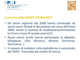 La nascita della SMART COMMUNITY
• Gli utenti registrati dal 2008 hanno continuato ad
  aprire nuovi thread di discussione nel corso dell'anno
  2009, anche in assenza di moderazione/animazione
  (o forse a causa di questa assenza?)
• Nuovi utenti iscritti hanno partecipato al dibattito
  (Giappone, USA, Marocco, Ukraine, Germania,
  Danimarca…)
• Il numero di visitatori nella piattaforma è aumentato
  del 250% - trascinato dai motori di ricerca.
 